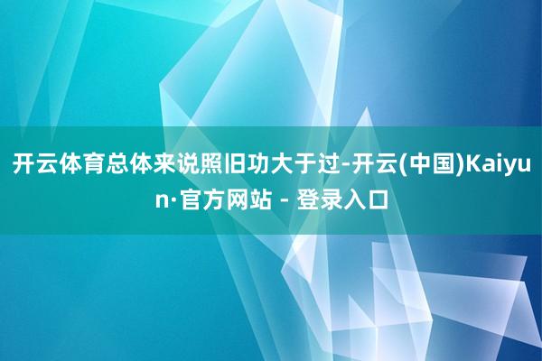 开云体育总体来说照旧功大于过-开云(中国)Kaiyun·官方网站 - 登录入口