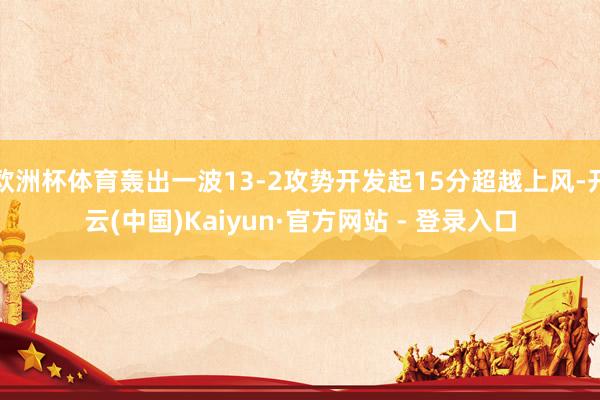 欧洲杯体育轰出一波13-2攻势开发起15分超越上风-开云(中国)Kaiyun·官方网站 - 登录入口