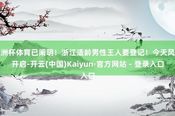 欧洲杯体育已阐明！浙江适龄男性王人要登记！今天风雅开启-开云(中国)Kaiyun·官方网站 - 登录入口