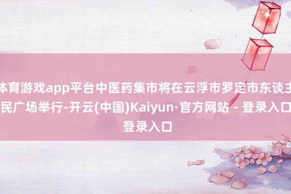体育游戏app平台中医药集市将在云浮市罗定市东谈主民广场举行-开云(中国)Kaiyun·官方网站 - 登录入口