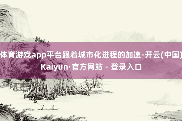 体育游戏app平台跟着城市化进程的加速-开云(中国)Kaiyun·官方网站 - 登录入口