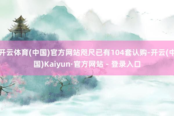 开云体育(中国)官方网站咫尺已有104套认购-开云(中国)Kaiyun·官方网站 - 登录入口