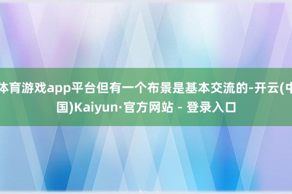 体育游戏app平台但有一个布景是基本交流的-开云(中国)Kaiyun·官方网站 - 登录入口