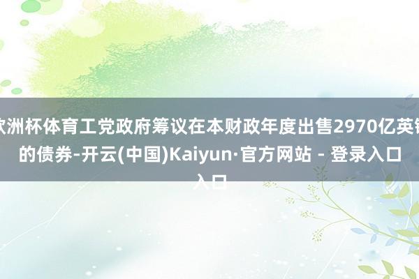 欧洲杯体育工党政府筹议在本财政年度出售2970亿英镑的债券-开云(中国)Kaiyun·官方网站 - 登录入口