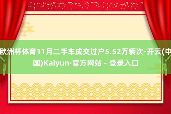 欧洲杯体育11月二手车成交过户5.52万辆次-开云(中国)Kaiyun·官方网站 - 登录入口