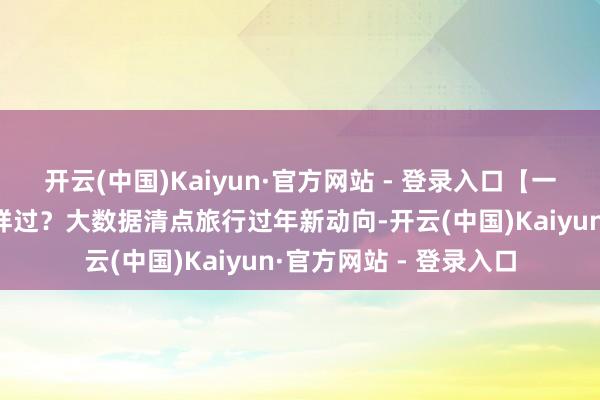 开云(中国)Kaiyun·官方网站 - 登录入口【一图看懂】本年春节怎样过？大数据清点旅行过年新动向-开云(中国)Kaiyun·官方网站 - 登录入口