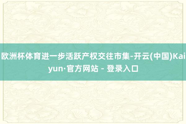 欧洲杯体育进一步活跃产权交往市集-开云(中国)Kaiyun·官方网站 - 登录入口
