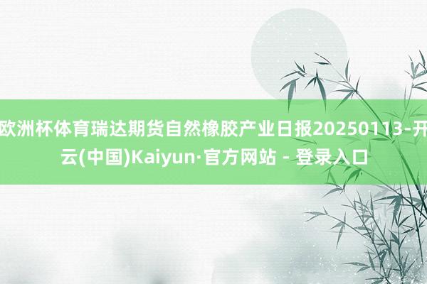 欧洲杯体育瑞达期货自然橡胶产业日报20250113-开云(中国)Kaiyun·官方网站 - 登录入口