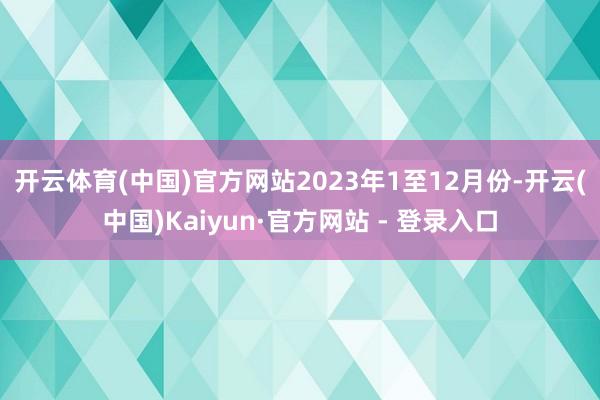 开云体育(中国)官方网站　　2023年1至12月份-开云(中国)Kaiyun·官方网站 - 登录入口