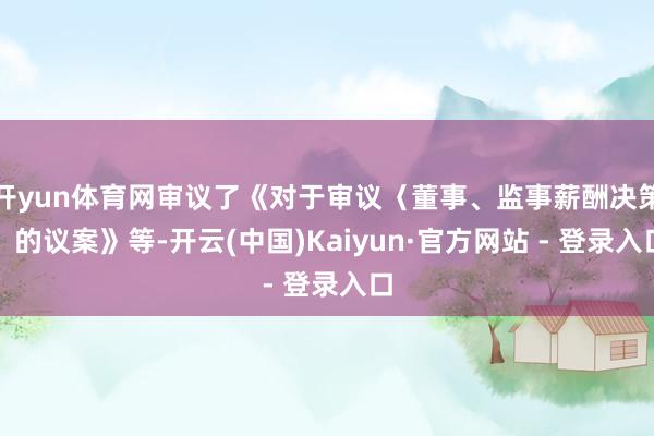 开yun体育网审议了《对于审议〈董事、监事薪酬决策〉的议案》等-开云(中国)Kaiyun·官方网站 - 登录入口