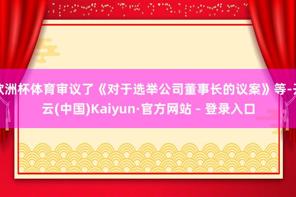 欧洲杯体育审议了《对于选举公司董事长的议案》等-开云(中国)Kaiyun·官方网站 - 登录入口