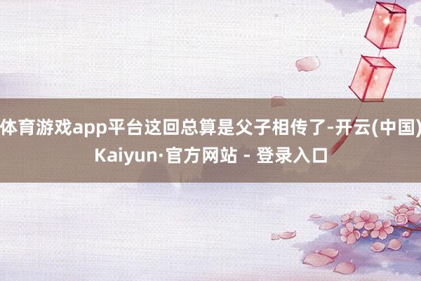 体育游戏app平台这回总算是父子相传了-开云(中国)Kaiyun·官方网站 - 登录入口
