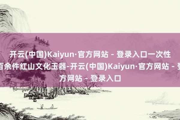 开云(中国)Kaiyun·官方网站 - 登录入口一次性出土的百余件红山文化玉器-开云(中国)Kaiyun·官方网站 - 登录入口