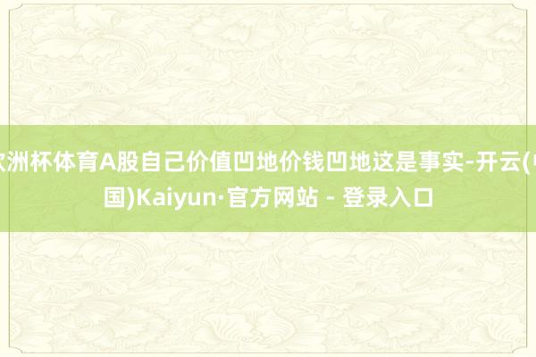 欧洲杯体育A股自己价值凹地价钱凹地这是事实-开云(中国)Kaiyun·官方网站 - 登录入口