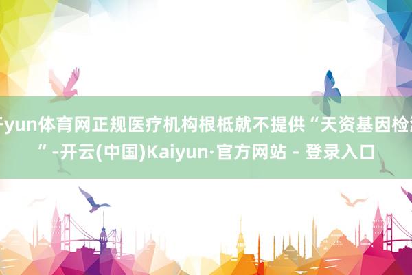 开yun体育网正规医疗机构根柢就不提供“天资基因检测”-开云(中国)Kaiyun·官方网站 - 登录入口