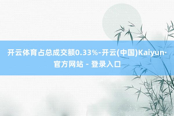 开云体育占总成交额0.33%-开云(中国)Kaiyun·官方网站 - 登录入口