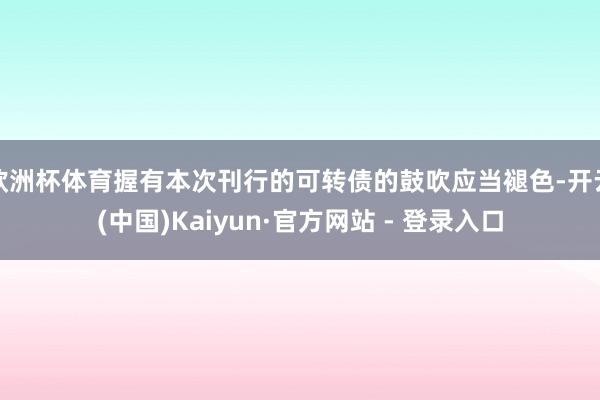 欧洲杯体育握有本次刊行的可转债的鼓吹应当褪色-开云(中国)Kaiyun·官方网站 - 登录入口