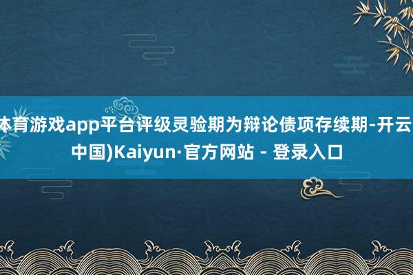 体育游戏app平台评级灵验期为辩论债项存续期-开云(中国)Kaiyun·官方网站 - 登录入口