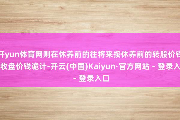 开yun体育网则在休养前的往将来按休养前的转股价钱和收盘价钱诡计-开云(中国)Kaiyun·官方网站 - 登录入口
