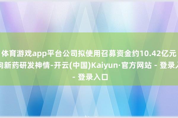 体育游戏app平台公司拟使用召募资金约10.42亿元投向新药研发神情-开云(中国)Kaiyun·官方网站 - 登录入口