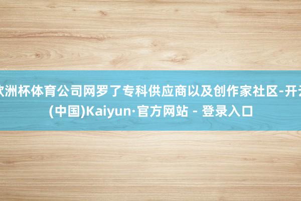 欧洲杯体育公司网罗了专科供应商以及创作家社区-开云(中国)Kaiyun·官方网站 - 登录入口