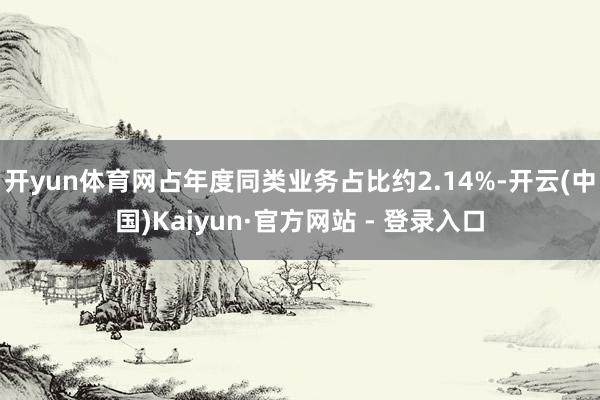 开yun体育网占年度同类业务占比约2.14%-开云(中国)Kaiyun·官方网站 - 登录入口