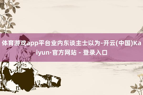 体育游戏app平台　　业内东谈主士以为-开云(中国)Kaiyun·官方网站 - 登录入口