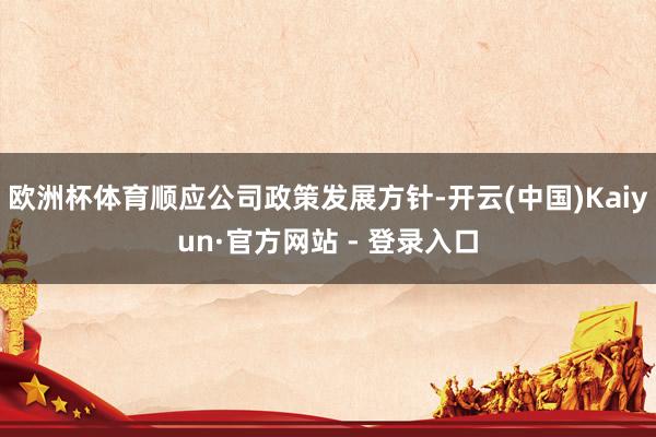 欧洲杯体育顺应公司政策发展方针-开云(中国)Kaiyun·官方网站 - 登录入口