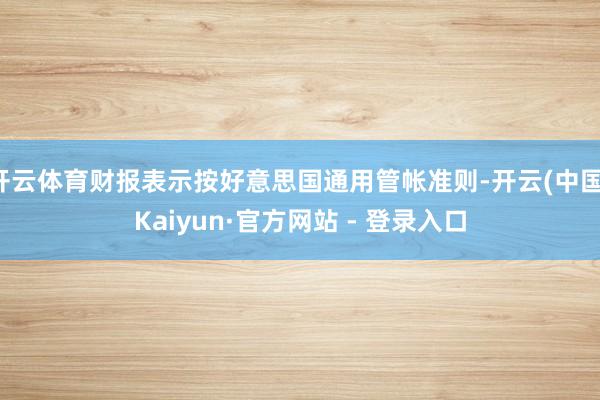 开云体育财报表示按好意思国通用管帐准则-开云(中国)Kaiyun·官方网站 - 登录入口