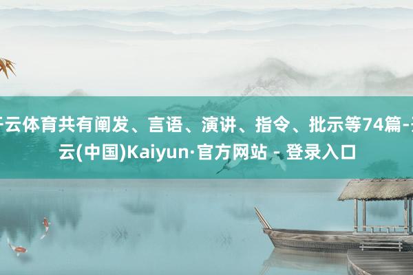 开云体育共有阐发、言语、演讲、指令、批示等74篇-开云(中国)Kaiyun·官方网站 - 登录入口
