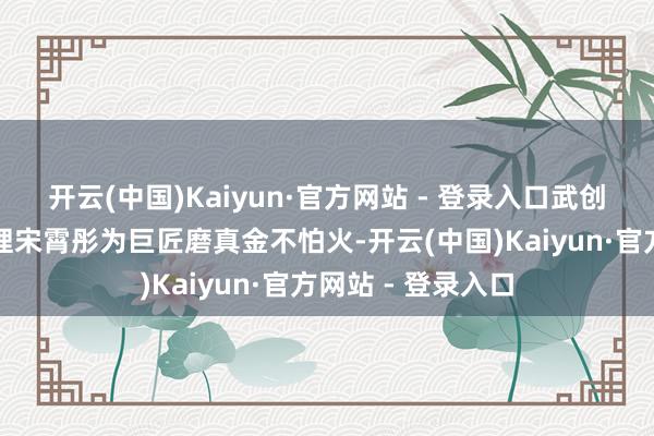 开云(中国)Kaiyun·官方网站 - 登录入口武创院行政治务部司理宋霄彤为巨匠磨真金不怕火-开云(中国)Kaiyun·官方网站 - 登录入口