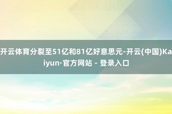开云体育分裂至51亿和81亿好意思元-开云(中国)Kaiyun·官方网站 - 登录入口