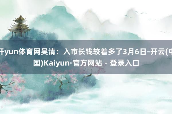 开yun体育网吴清：入市长钱较着多了3月6日-开云(中国)Kaiyun·官方网站 - 登录入口