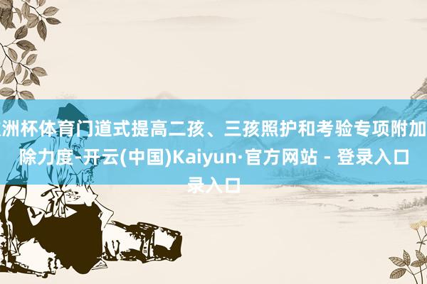 欧洲杯体育门道式提高二孩、三孩照护和考验专项附加扣除力度-开云(中国)Kaiyun·官方网站 - 登录入口