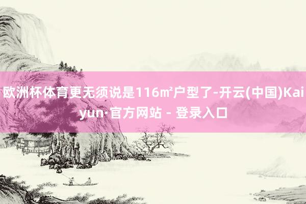 欧洲杯体育更无须说是116㎡户型了-开云(中国)Kaiyun·官方网站 - 登录入口