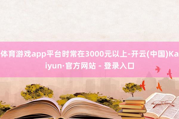 体育游戏app平台时常在3000元以上-开云(中国)Kaiyun·官方网站 - 登录入口