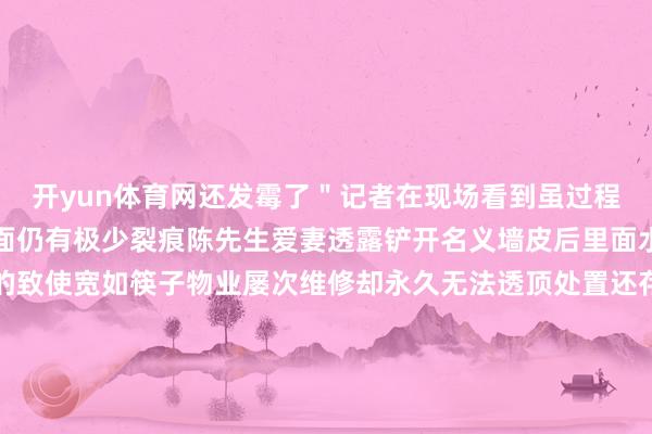 开yun体育网还发霉了＂记者在现场看到虽过程物业工程师两次确立墙面仍有极少裂痕陈先生爱妻透露铲开名义墙皮后里面水泥结构有多数舛错有的致使宽如筷子物业屡次维修却永久无法透顶处置还存在彼此推诿的情况这让陈先生一家转头房屋质料存在严重问题由于房屋反复维修无法平日居住2024 年 12 月小区物业将陈先生一家安排到 2 栋暂未出售的屋子居住可这里也不让东谈主宽心天花有一块掉落开裂问题依旧存在陈先生一家忧心