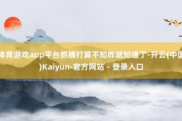 体育游戏app平台抓捕打算不知咋就知道了-开云(中国)Kaiyun·官方网站 - 登录入口