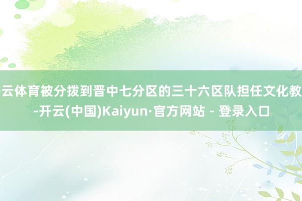 开云体育被分拨到晋中七分区的三十六区队担任文化教员-开云(中国)Kaiyun·官方网站 - 登录入口
