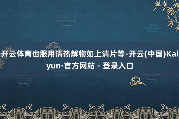 开云体育也服用清热解物如上清片等-开云(中国)Kaiyun·官方网站 - 登录入口