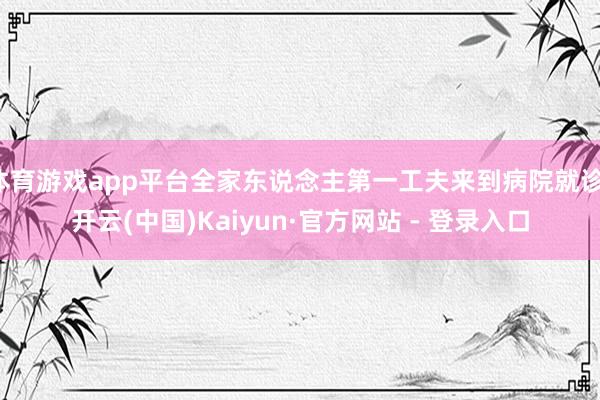 体育游戏app平台全家东说念主第一工夫来到病院就诊-开云(中国)Kaiyun·官方网站 - 登录入口