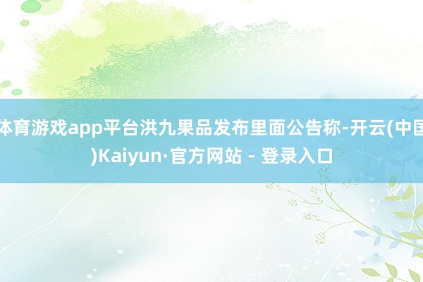 体育游戏app平台洪九果品发布里面公告称-开云(中国)Kaiyun·官方网站 - 登录入口