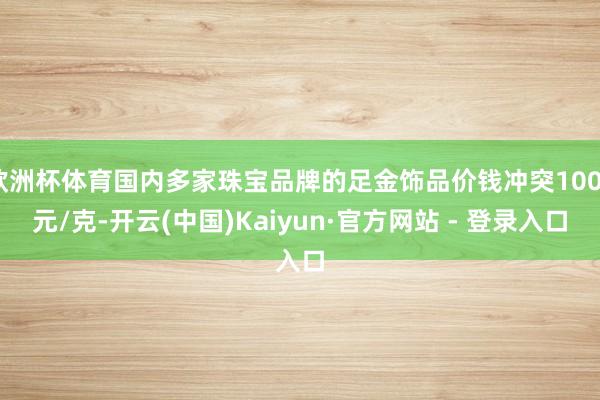 欧洲杯体育国内多家珠宝品牌的足金饰品价钱冲突1000元/克-开云(中国)Kaiyun·官方网站 - 登录入口