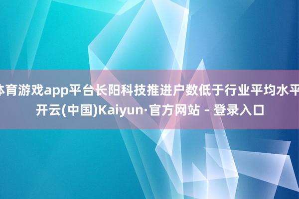 体育游戏app平台长阳科技推进户数低于行业平均水平-开云(中国)Kaiyun·官方网站 - 登录入口