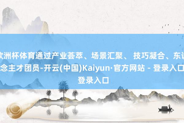 欧洲杯体育通过产业荟萃、场景汇聚、 技巧凝合、东说念主才团员-开云(中国)Kaiyun·官方网站 - 登录入口