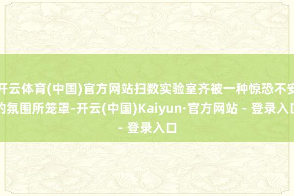 开云体育(中国)官方网站扫数实验室齐被一种惊恐不安的氛围所笼罩-开云(中国)Kaiyun·官方网站 - 登录入口