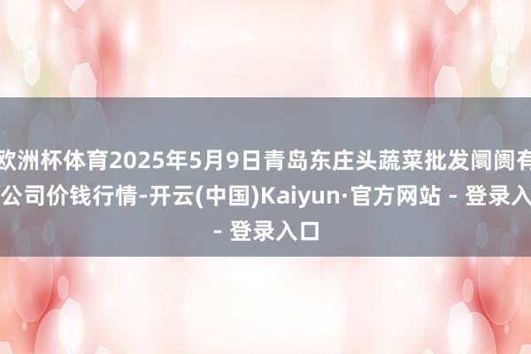 欧洲杯体育2025年5月9日青岛东庄头蔬菜批发阛阓有限公司价钱行情-开云(中国)Kaiyun·官方网站 - 登录入口