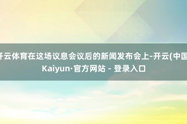 开云体育在这场议息会议后的新闻发布会上-开云(中国)Kaiyun·官方网站 - 登录入口