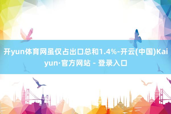 开yun体育网虽仅占出口总和1.4%-开云(中国)Kaiyun·官方网站 - 登录入口