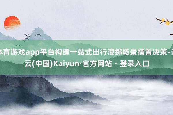 体育游戏app平台构建一站式出行浪掷场景措置决策-开云(中国)Kaiyun·官方网站 - 登录入口
